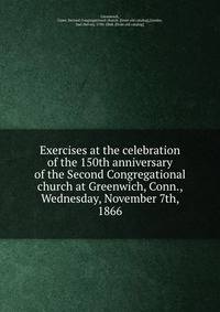 Exercises at the celebration of the 150th anniversary of the Second Congregational church at Greenwich, Conn., Wednesday, November 7th, 1866
