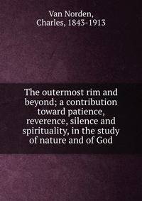 The outermost rim and beyond; a contribution toward patience, reverence, silence and spirituality, in the study of nature and of God