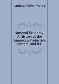 National Economy: A History of the American Protective System, and Its .