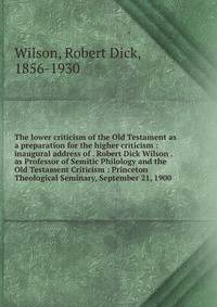 The lower criticism of the Old Testament as a preparation for the higher criticism : inaugural address of . Robert Dick Wilson . as Professor of Semitic Philology and the Old Testament Criticism : Princeton Theological Seminary, September 21, 1900