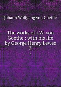 The works of J.W. von Goethe : with his life by George Henry Lewes. 3