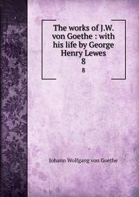 The works of J.W. von Goethe : with his life by George Henry Lewes. 8