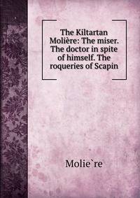 The Kiltartan Moliere: The miser. The doctor in spite of himself. The roqueries of Scapin