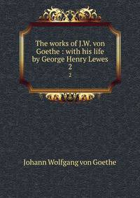 The works of J.W. von Goethe : with his life by George Henry Lewes. 2