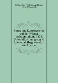 Kunst und Kunstgewerbe auf der Wiener Weltausstellung 1873. Unter Mitwirkung von H. Auer et al. Hrsg. von Carl von Lutzow