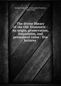 The divine library of the Old Testament : its origin, preservation, inspiration, and permanent value : five lectures
