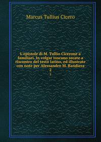 L'epistole di M. Tullio Cicerone a' familiari. In volgar toscano recate a riscontro del testo latino, ed illustrate con note per Alessandro M. Bandiera
