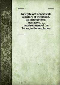 Newgate of Connecticut: a history of the prison, its insurrections, massacres, &amp;c., imprisonment of the Tories, in the revolution