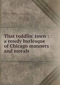 That toddlin' town : a rowdy burlesque of Chicago manners and morals