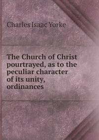 The Church of Christ pourtrayed, as to the peculiar character of its unity, ordinances .