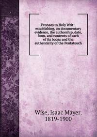 Pronaos to Holy Writ : establishing, on documentary evidence, the authorship, date, form, and contents of each of its books and the authenticity of the Pentateuch