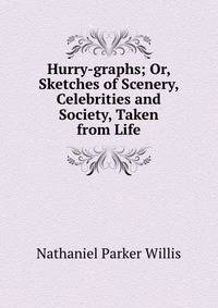 Hurry-graphs; Or, Sketches of Scenery, Celebrities and Society, Taken from Life