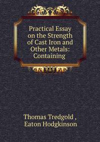 Practical Essay on the Strength of Cast Iron and Other Metals: Containing .