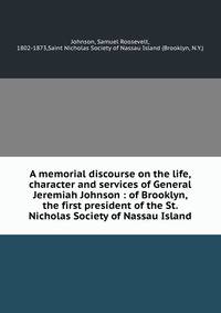 A memorial discourse on the life, character and services of General Jeremiah Johnson : of Brooklyn, the first president of the St. Nicholas Society of Nassau Island