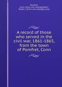 A record of those who served in the civil war, 1861-1865, from the town of Pomfret, Conn
