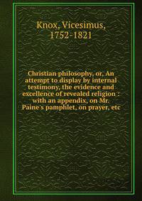 Christian philosophy, or, An attempt to display by internal testimony, the evidence and excellence of revealed religion : with an appendix, on Mr. Paine's pamphlet, on prayer, etc.