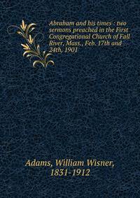 Abraham and his times : two sermons preached in the First Congregational Church of Fall River, Mass., Feb. 17th and 24th, 1901