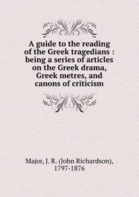 A guide to the reading of the Greek tragedians : being a series of articles on the Greek drama, Greek metres, and canons of criticism