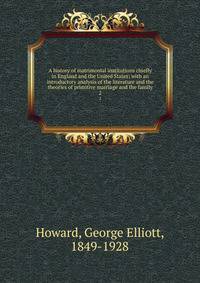 A history of matrimonial institutions chiefly in England and the United States; with an introductory analysis of the literature and the theories of primitive marriage and the family. 2