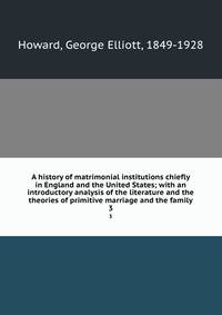 A history of matrimonial institutions chiefly in England and the United States; with an introductory analysis of the literature and the theories of primitive marriage and the family. 3