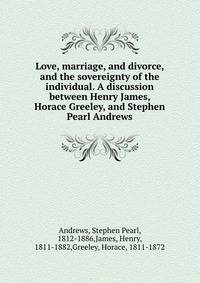Love, marriage, and divorce, and the sovereignty of the individual. A discussion between Henry James, Horace Greeley, and Stephen Pearl Andrews