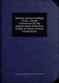 Minutes and proceedings of the . annual Convention for the Improvement of the Free People of Colour in these United States