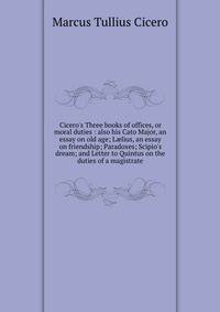 Cicero's Three books of offices, or moral duties : also his Cato Major, an essay on old age; L?lius, an essay on friendship; Paradoxes; Scipio's dream; and Letter to Quintus on the duties of a magistrate