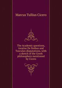 The Academic questions, treatise De finibus and Tusculan disputations, with a sketch of the Greek philosophers mentioned by Cicero