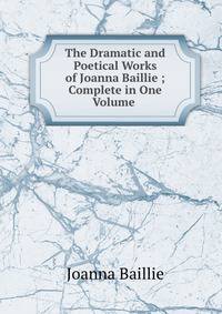 The Dramatic and Poetical Works of Joanna Baillie ; Complete in One Volume .