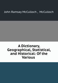 A Dictionary, Geographical, Statistical, and Historical: Of the Various .
