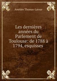 Les dernieres annees du Parlement de Toulouse: de 1788 a 1794, esquisses .