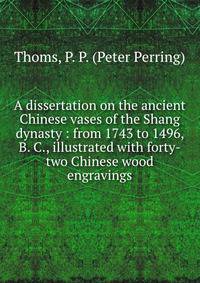 A dissertation on the ancient Chinese vases of the Shang dynasty : from 1743 to 1496, B. C., illustrated with forty-two Chinese wood engravings