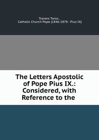 The Letters Apostolic of Pope Pius IX.: Considered, with Reference to the .