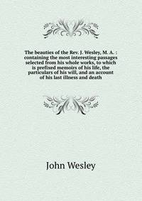 The beauties of the Rev. J. Wesley, M. A. : containing the most interesting passages selected from his whole works, to which is prefixed memoirs of his life, the particulars of his will, and an account of his last illness and death