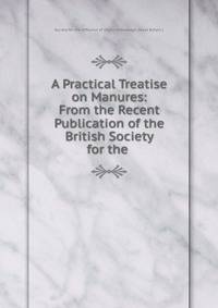 A Practical Treatise on Manures: From the Recent Publication of the British Society for the .