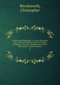 Ecclesiastical biography : or, Lives of eminent men, connected with the history of religion in England : from the commencement of the Reformation to the Revolution. 4