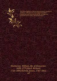 The divine legation of Moses demonstrated / to which is prefixed, a discourse by way of general preface: containing some account of, the life, writings and character of the author. By Richard Hurd. 2