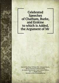 Celebrated Speeches of Chatham, Burke, and Erskine to which is Added, the Argument of Mr .