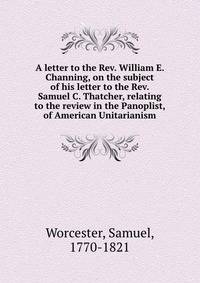 A letter to the Rev. William E. Channing, on the subject of his letter to the Rev. Samuel C. Thatcher, relating to the review in the Panoplist, of American Unitarianism