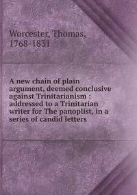 A new chain of plain argument, deemed conclusive against Trinitarianism : addressed to a Trinitarian writer for The panoplist, in a series of candid letters