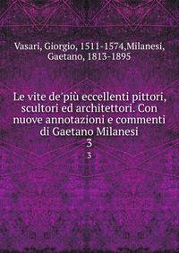 Le vite de'pi? eccellenti pittori, scultori ed architettori. Con nuove annotazioni e commenti di Gaetano Milanesi