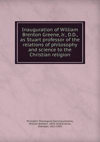 Inauguration of William Brenton Greene, Jr., D.D., as Stuart professor of the relations of philosophy and science to the Christian religion