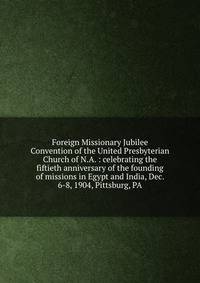 Foreign Missionary Jubilee Convention of the United Presbyterian Church of N.A. : celebrating the fiftieth anniversary of the founding of missions in Egypt and India, Dec. 6-8, 1904, Pittsburg, PA