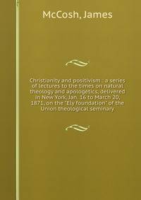 Christianity and positivism : a series of lectures to the times on natural theology and apologetics, delivered in New York, Jan. 16 to March 20, 1871, on the "Ely foundation" of the Union theological seminary
