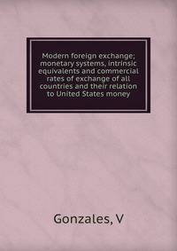 Modern foreign exchange; monetary systems, intrinsic equivalents and commercial rates of exchange of all countries and their relation to United States money