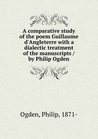 A comparative study of the poem Guillaume d'Angleterre with a dialectic treatment of the manuscripts / by Philip Ogden