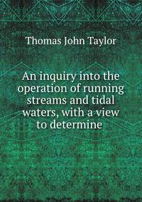 An inquiry into the operation of running streams and tidal waters, with a view to determine .