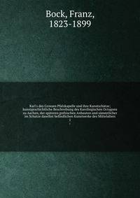 Karl's des Grossen Pfalzkapelle und ihre Kunstsch?tze; kunstgeschichtliche Beschreibung des Karolingischen Octagons zu Aachen, der sp?teren gothischen Anbauten und s?mmtlicher im Schatze daselbst befindlichen Kunstwerke des Mittelalters