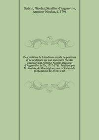 Descriptions de l'Acad?mie royale de peinture et de sculpture par son secr?taire Nicolas Gu?rin et par Antoine-Nicolas D?zallier d'Argenville, le fils, 1717-1781. Publi?es par M. Anatole de Montaiglon pour la Soci?t? de propagation des livres d'art