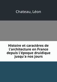 Histoire et caract?res de l'architecture en France depuis l'?poque druidique jusqu'a nos jours